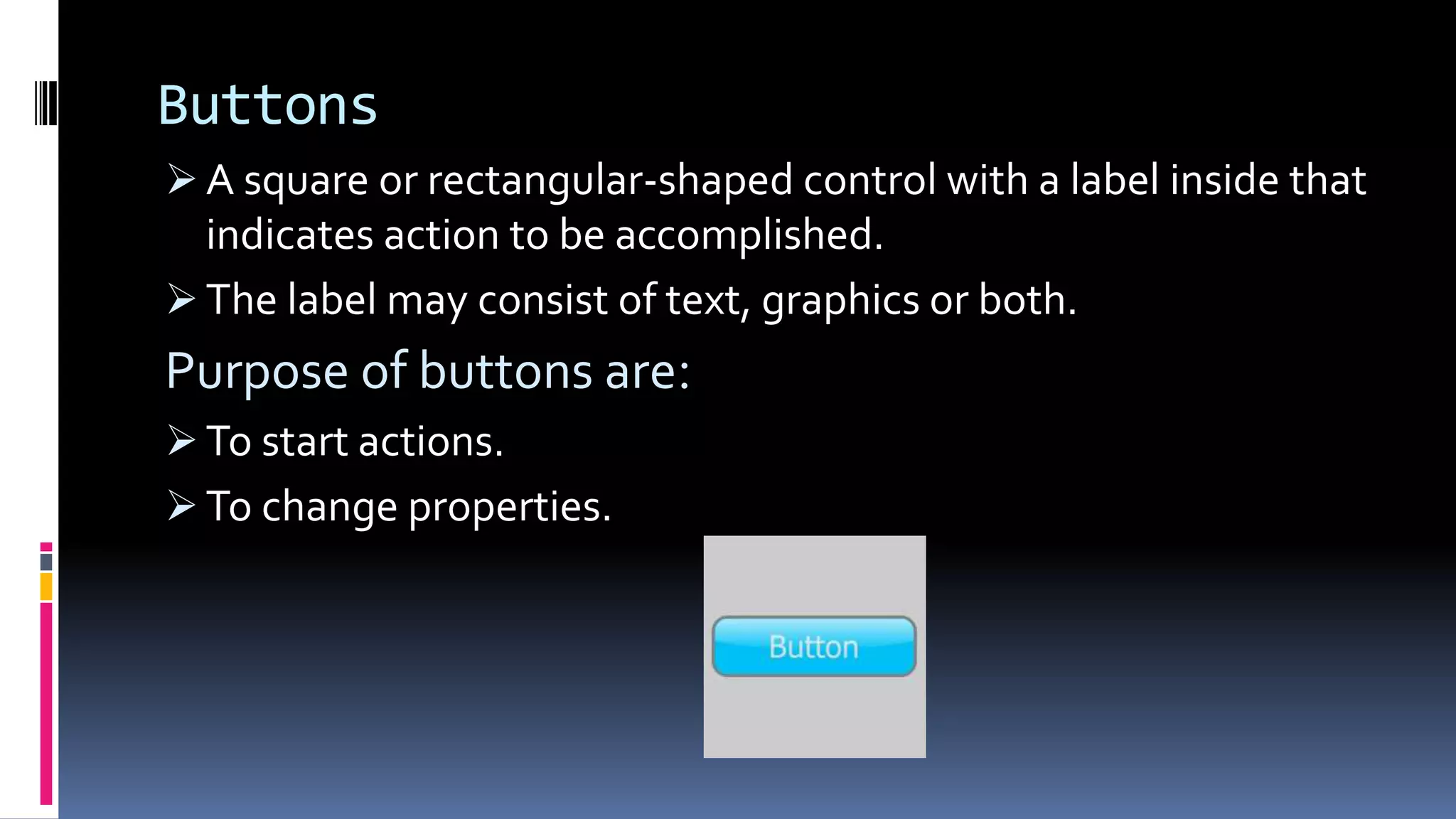 Buttons
 A square or rectangular-shaped control with a label inside that
indicates action to be accomplished.
 The label may consist of text, graphics or both.
Purpose of buttons are:
 To start actions.
 To change properties.
 