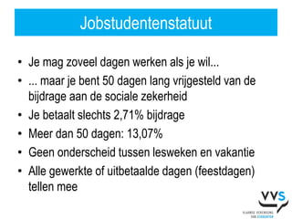 Jobstudentenstatuut

• Je mag zoveel dagen werken als je wil...
• ... maar je bent 50 dagen lang vrijgesteld van de
  bijdrage aan de sociale zekerheid
• Je betaalt slechts 2,71% bijdrage
• Meer dan 50 dagen: 13,07%
• Geen onderscheid tussen lesweken en vakantie
• Alle gewerkte of uitbetaalde dagen (feestdagen)
  tellen mee
 