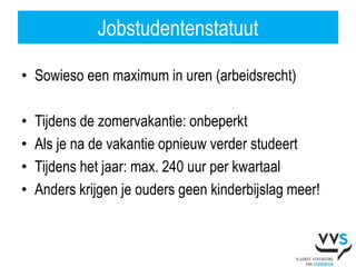 Jobstudentenstatuut

• Sowieso een maximum in uren (arbeidsrecht)

•   Tijdens de zomervakantie: onbeperkt
•   Als je na de vakantie opnieuw verder studeert
•   Tijdens het jaar: max. 240 uur per kwartaal
•   Anders krijgen je ouders geen kinderbijslag meer!
 