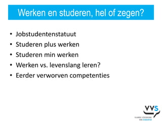 Werken en studeren, hel of zegen?

•   Jobstudentenstatuut
•   Studeren plus werken
•   Studeren min werken
•   Werken vs. levenslang leren?
•   Eerder verworven competenties
 