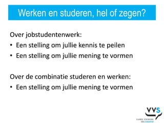 Werken en studeren, hel of zegen?

Over jobstudentenwerk:
• Een stelling om jullie kennis te peilen
• Een stelling om jullie mening te vormen

Over de combinatie studeren en werken:
• Een stelling om jullie mening te vormen
 