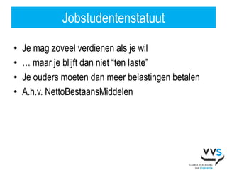 Jobstudentenstatuut

•   Je mag zoveel verdienen als je wil
•   … maar je blijft dan niet “ten laste”
•   Je ouders moeten dan meer belastingen betalen
•   A.h.v. NettoBestaansMiddelen
 