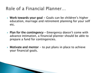  Work towards your goal - Goals can be children’s higher
education, marriage and retirement planning for your self
etc.
 Plan for the contingency – Emergency doesn’t come with
advance intimation, a financial planner should be able to
prepare a fund for contingencies.
 Motivate and mentor - to put plans in place to achieve
your financial goals.
 