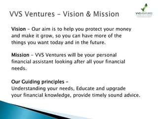 Vision - Our aim is to help you protect your money
and make it grow, so you can have more of the
things you want today and in the future.
Mission - VVS Ventures will be your personal
financial assistant looking after all your financial
needs.
Our Guiding principles –
Understanding your needs, Educate and upgrade
your financial knowledge, provide timely sound advice.
 