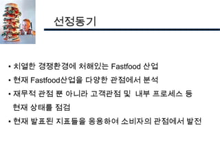선정동기



• 치열한 경쟁환경에 처해있는 Fastfood 산업
• 현재 Fastfood산업을 다양한 관점에서 분석
• 재무적 관점 뿐 아니라 고객관점 및 내부 프로세스 등
현재 상태를 점검
• 현재 발표된 지표들을 응용하여 소비자의 관점에서 발전
 