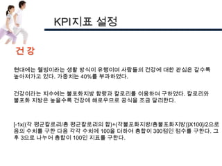 KPI지표 설정

건강

현대에는 웰빙이라는 생활 방식이 유행이며 사람들의 건강에 대한 관심은 갈수록
높아져가고 있다. 가중치는 40%를 부과하였다.


건강이라는 지수에는 불포화지방 함량과 칼로리를 이용하여 구하였다. 칼로리와
불포화 지방은 높을수록 건강에 해로우므로 공식을 조금 달리한다.



[-1x{(각 평균칼로리/총 평균칼로리의 합)+(각불포화지방/총불포화지방)}X100]/2으로
음의 수치를 구한 다음 각각 수치에 100을 더하여 총합이 300점인 점수를 구한다. 그
후 3으로 나누어 총합이 100인 지표를 구한다.
 