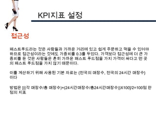 KPI지표 설정

접근성

패스트푸드라는 것은 사람들과 가까운 거리에 있고 쉽게 주문하고 먹을 수 있어야
하므로 접근성이라는 것에도 가중치를 0.3를 두었다. 가격보다 접근성에 더 큰 가
중치를 둔 것은 사람들은 흔히 가까운 패스트 푸드점을 가지 가격이 싸다고 먼 곳
의 패스트 푸드점을 가지 않기 때문이다.

이를 계산하기 위해 사용된 기본 자료는 {전국의 매장수, 전국의 24시간 매장수}
이다

방법은 [{(각 매장수/총 매장수)+(24시간매장수/총24시간매장수)}X100]/2=100점 만
점의 지표
 