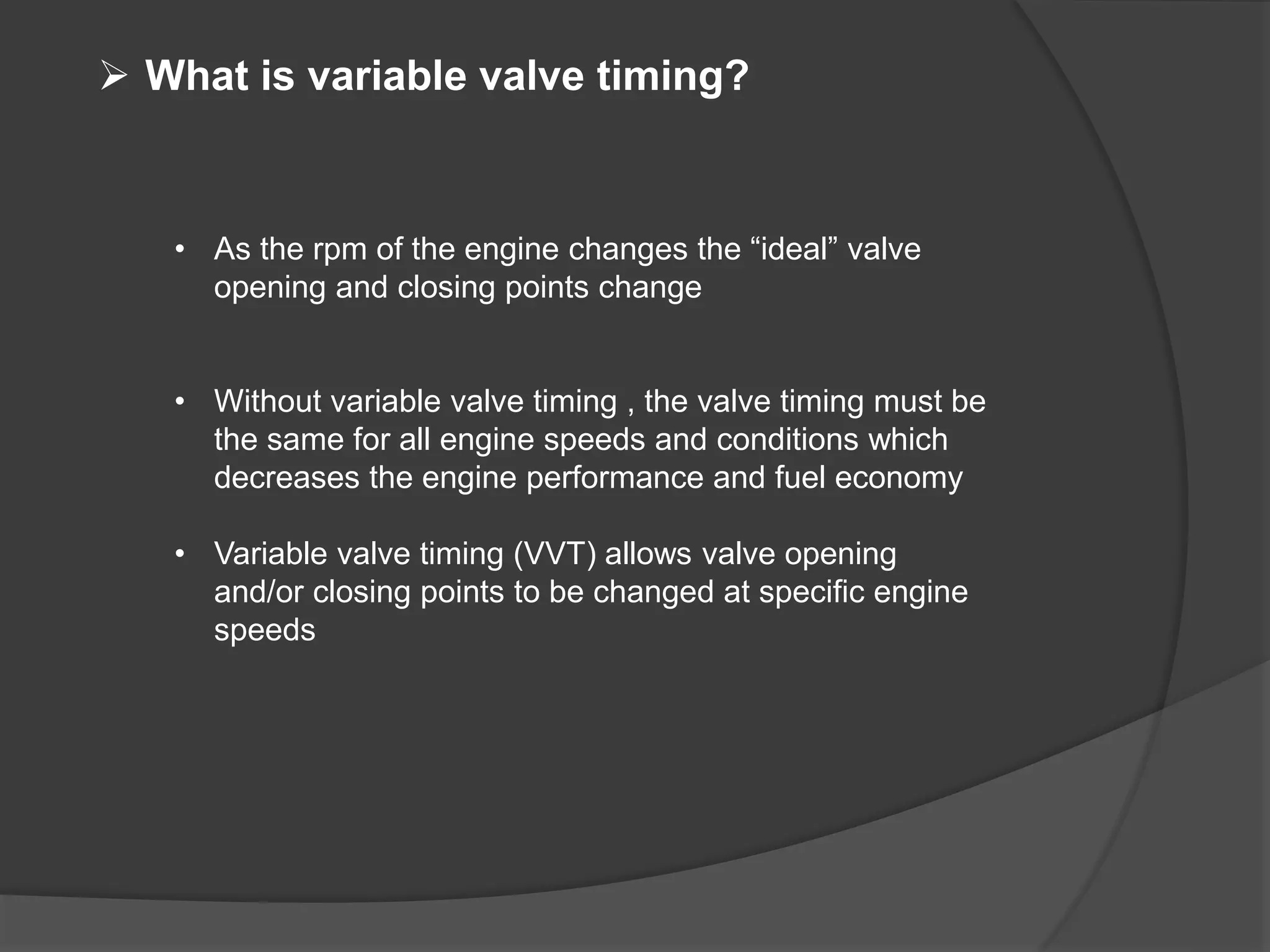  What is variable valve timing?
• As the rpm of the engine changes the “ideal” valve
opening and closing points change
• Without variable valve timing , the valve timing must be
the same for all engine speeds and conditions which
decreases the engine performance and fuel economy
• Variable valve timing (VVT) allows valve opening
and/or closing points to be changed at specific engine
speeds
 