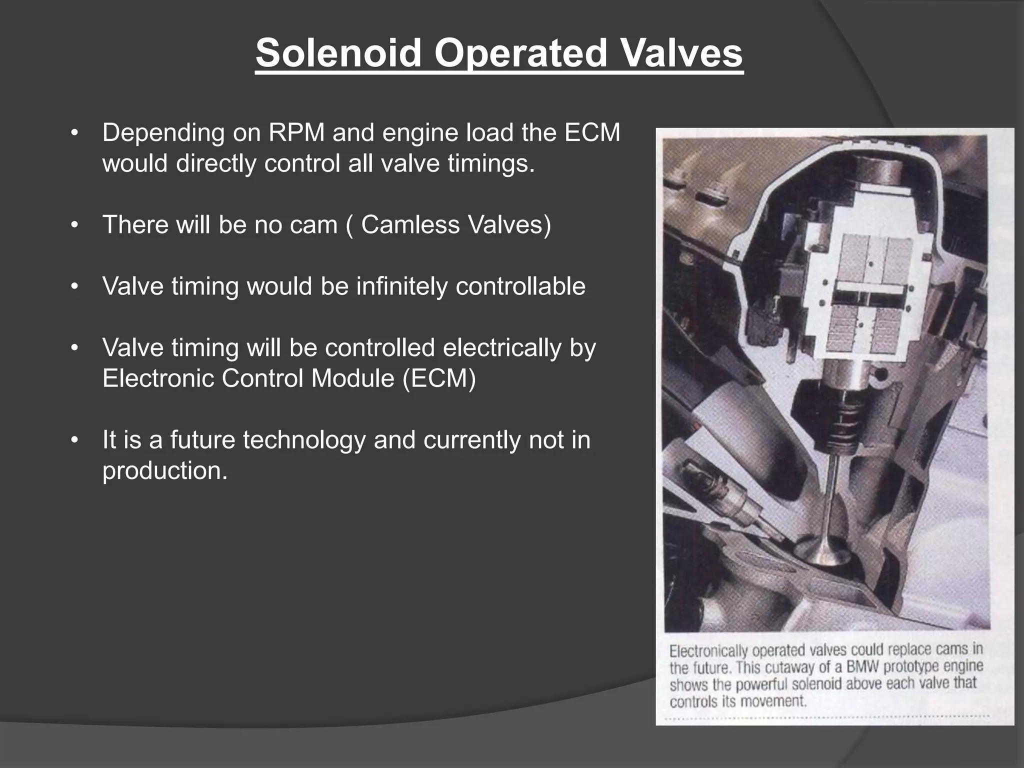 Solenoid Operated Valves
• Depending on RPM and engine load the ECM
would directly control all valve timings.
• There will be no cam ( Camless Valves)
• Valve timing would be infinitely controllable
• Valve timing will be controlled electrically by
Electronic Control Module (ECM)
• It is a future technology and currently not in
production.
 