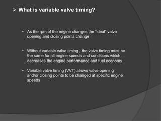  What is variable valve timing?
• As the rpm of the engine changes the “ideal” valve
opening and closing points change
• Without variable valve timing , the valve timing must be
the same for all engine speeds and conditions which
decreases the engine performance and fuel economy
• Variable valve timing (VVT) allows valve opening
and/or closing points to be changed at specific engine
speeds
 
