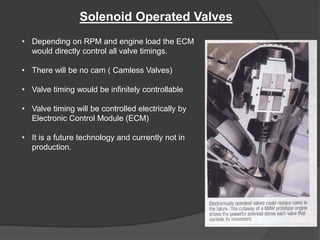 Solenoid Operated Valves
• Depending on RPM and engine load the ECM
would directly control all valve timings.
• There will be no cam ( Camless Valves)
• Valve timing would be infinitely controllable
• Valve timing will be controlled electrically by
Electronic Control Module (ECM)
• It is a future technology and currently not in
production.
 