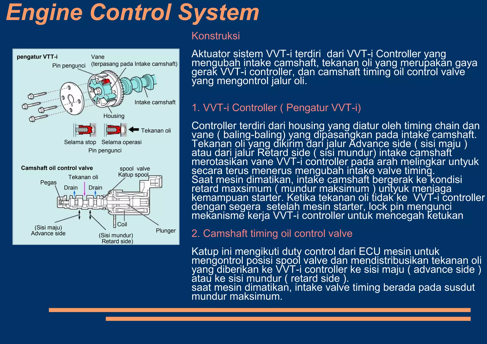 Engine Control System
pengatur VTT-i
Pin pengunci
Vane
(terpasang pada Intake camshaft)
Intake camshaft
Housing
Tekanan oli
Selama stop Selama operasi
Pin pengunci
Camshaft oil control valve
Pegas
Tekanan oli
Drain Drain
Katup spool
(Sisi maju)
(Sisi mundur)
Coil
Plunger
spool valve
Advance side
Retard side)
Konstruksi
Aktuator sistem VVT-i terdiri dari VVT-i Controller yang
mengubah intake camshaft, tekanan oli yang merupakan gaya
gerak VVT-i controller, dan camshaft timing oil control valve
yang mengontrol jalur oli.
1. VVT-i Controller ( Pengatur VVT-i)
Controller terdiri dari housing yang diatur oleh timing chain dan
vane ( baling-baling) yang dipasangkan pada intake camshaft.
Tekanan oli yang dikirim dari jalur Advance side ( sisi maju )
atau dari jalur Retard side ( sisi mundur) intake camshaft
merotasikan vane VVT-i controller pada arah melingkar untyuk
secara terus menerus mengubah intake valve timing.
Saat mesin dimatikan, intake camshaft bergerak ke kondisi
retard maxsimum ( mundur maksimum ) untyuk menjaga
kemampuan starter. Ketika tekanan oli tidak ke VVT-i controller
dengan segera setelah mesin starter, lock pin mengunci
mekanisme kerja VVT-i controller untuk mencegah ketukan
2. Camshaft timing oil control valve
Katup ini mengikuti duty control dari ECU mesin untuk
mengontrol posisi spool valve dan mendistribusikan tekanan oli
yang diberikan ke VVT-i controller ke sisi maju ( advance side )
atau ke sisi mundur ( retard side ).
saat mesin dimatikan, intake valve timing berada pada susdut
mundur maksimum.
 