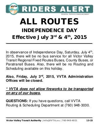 Victor Valley Transit Authority | Info@VVTA.ORG | 760-948-4021 13-15
ALL ROUTES
INDEPENDENCE DAY
Effective July 3rd
& 4th
, 2015
In observance of Independence Day, Saturday, July 4th
,
2015, there will be no bus service for all Victor Valley
Transit Regional Fixed Routes Buses, County Buses, or
Paratransit Buses. Also, there will be no Routing and
Scheduling available on this holiday.
Also, Friday, July 3rd
, 2015, VVTA Administration
Offices will be closed.
* VVTA does not allow fireworks to be transported
on any of our buses.
QUESTIONS: If you have questions, call VVTA
Routing & Scheduling Department at (760) 948-3030.
 