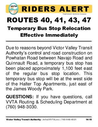 Victor Valley Transit Authority | Info@VVTA.ORG | 760-948-4021 14-15
ROUTES 40, 41, 43, 47
Temporary Bus Stop Relocation
Effective Immediately
Due to reasons beyond Victor Valley Transit
Authority’s control and road construction on
Powhatan Road between Navajo Road and
Quinnault Road, a temporary bus stop has
been placed approximately 1,100 feet east
of the regular bus stop location. This
temporary bus stop will be at the west side
of the Halter Top Apartments, just east of
the James Woody Park.
QUESTIONS: If you have questions, call
VVTA Routing & Scheduling Department at
(760) 948-3030.
 