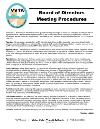 Board of Directors 
Meeting Procedures 
The Ralph M. Brown Act is the state law which guarantees the public's right to attend and participate in meetings of local legislative bodies. These rules have been adopted by the Victor Valley Transit Authority (VVTA) Board of Directors in accordance with the Brown Act, Government Code 54950 et seq., and shall apply at all meetings of the (VVTA) Board of Directors. 
Agendas - All agendas are posted at the VVTA Administrative offices, and the Victorville, Hesperia, and Apple Valley city/town halls at least 72 hours in advance of the meeting. Staff reports related to agenda item s may be reviewed at the VVTA Administrative offices located at 11741 East Santa Fe Ave. Hesperia, CA 92345. 
Agenda Actions - Items listed on both the "Consent Calendar" and "Action/Discussion Items" contain suggested actions. The Board of Directors will generally consider items in the order listed on the agenda. However items may be considered in any order. New agenda items can be added and action taken by two- thirds vote of the Board of Directors. 3. Closed Session 
Agenda Items - Consideration of closed session items excludes members of the public. These item s include issues related to personnel, ending litigation, labor negotiations and real estate negotiations. Prior to each closed session, the Chair will announce the subject matter of the closed session. If action is taken in closed session, the Chair may report the action to the public at the conclusion of the closed session. 
Public Testimony on an Item - Members of the public are afforded an opportunity to comment on any listed item. Individuals wishing to address the Board of Directors should complete a "Request to Speak" form. A form must be completed for each item an individual wishes to speak on. When recognized by the Chair, speakers should be prepared to step forward and announce their name and address for the record. In the interest of facilitating the business of the Board, speakers are limited to three (3) minutes on each item. Additionally, a twelve (12) minute limitation is established for the total amount of time any one individual may address the Board at any one meeting. The Chair or a majority of the Board may establish a different time limit as appropriate, and parties to agenda items shall not be subject to the time limitations. If there is a Consent Calendar, it is considered a single item; thus the three (3) minute rule applies. Consent Calendar item s can be pulled at Board member request and will be brought up individually at the specified time in the agenda allowing further public comment on those items. 
Public Comment - At the beginning of the agenda an opportunity is also provided for members of the public to speak on any subject within VVTA s authority. Matters raised under Public Comment may not be acted upon at that meeting. The time limits established in Rule #4 still apply. 
Disruptive Conduct - If any meeting of the Board is willfully disrupted by a person or by a group of persons so as to render the orderly conduct of the meeting impossible, the Chair may recess the meeting or order the person, group or groups of persons willfully disrupting the meeting to leave the meeting or to be removed from the meeting. Disruptive conduct includes addressing the Board without first being recognized, not addressing the subject before the Board, repetitiously addressing the same subject, failing to relinquish the podium when requested to do so, or otherwise preventing the Board from conducting its meeting in an orderly manner. 
Please be aware that a NO SMOKING policy has been established for VVTA meetings. Your cooperation is appreciated! 
POLICY # 1.025.01 
VVTA.ORG | Victor Valley Transit Authority | 760-948-3030 
P A G E | 1 
