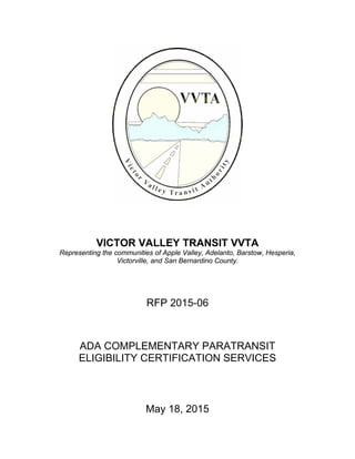  
 
 
 
 
 
 
VICTOR VALLEY TRANSIT VVTA
Representing the communities of Apple Valley, Adelanto, Barstow, Hesperia,
Victorville, and San Bernardino County.
RFP 2015-06
 
 
 
 
ADA COMPLEMENTARY PARATRANSIT
ELIGIBILITY CERTIFICATION SERVICES
 
 
 
 
 
May 18, 2015
 