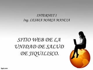 SITIO WEB DE LA
UNIDAD DE SALUD
DE JIQUILISCO.
INTERNET I
Ing. LESBIA MARIA MANCIA
 