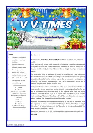 VV TIMES DECEMBER 2015 1
Contents
* Little Boy’s Meeting God
* SnowFlakes – New Year
Resolution
* Internet in 60 Seconds
* Ten reason to love Lemon
* How to stay in winter
* World IQ girl- Visalini
* Employee Health Checkup
* CSR Activities Flood Relief
* Chocolate Cake Recipes
* Current Openings
*************************
V V GROUP
V V Mineral
V V Titanium Pigments(P)Ltd.
V V College of Engineering
Transworld Garnet India Ltd.
V V Paints
V V Sugars
V V Marine
V V Cements
V V Renewable Energy.
*************************
www.vvgroupofcompanies.com
Dear Readers,
Read the story of “Little Boy’s Meeting with God” which helps you to know about happiness in
our life.
There once was a little boy who wanted to meet God. He knew it was a long trip to where God lived,
so he packed his suitcase with Twinkies and a six-pack of root beer and started his journey. When he
had gone about three blocks, he met an old woman. She was sitting in the park just staring at some
pigeons.
The boy sat down next to her and opened his suitcase. He was about to take a drink from his root
beer when he noticed that the old lady looked hungry, so he offered her a Twinkie. She gratefully
accepted it and smiled at him. Her smile was so pretty that the boy wanted to see it again, so he
offered her a root beer. Once again she smiled at him. The boy was delighted! They sat there all
afternoon eating and smiling, but they never said a word.
As it grew dark, the boy realized how tired he was, and he got up to leave but before he had gone
more than a few steps, he turned around, ran back to the old woman and gave her a hug. She gave
him her biggest smile ever. When the boy opened the door to his own house a short time later, his
mother was surprised by the look of joy on his face. She asked him, “What did you do today that
made you so happy?” He replied, “I had lunch with God.” But, before his mother could respond, he
added, “You know what? She’s got the most beautiful smile I’ve ever seen!”
Meanwhile, the old woman, also radiant with joy, returned to her home. Her son was stunned by the
look of peace on her face and he asked, “Mother, what did you do today that made you so happy?”
She replied, “I ate Twinkies in the park with God.” But, before her son responded, she added, “You
know, he’s much younger than I expected.”
Moral:God is everywhere. We just need to share our happiness and make others smile to feel him.
HR DESK
 