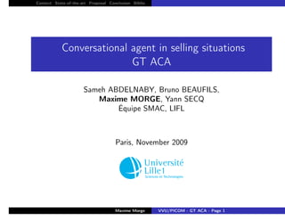 Context State-of-the-art Proposal Conclusion Biblio




            Conversational agent in selling situations
                           GT ACA

                      Sameh ABDELNABY, Bruno BEAUFILS,
                         Maxime MORGE, Yann SECQ
                              Équipe SMAC, LIFL



                                     Paris, November 2009




                                                                                    logo/lille1.

                                     Maxime Morge     VVU/PICOM - GT ACA - Page 1
 