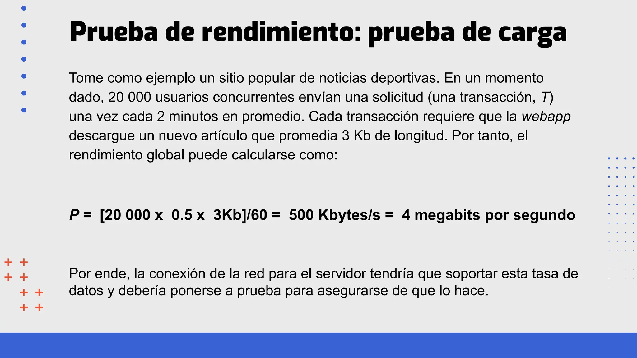 Prueba de rendimiento: prueba de carga
Tome como ejemplo un sitio popular de noticias deportivas. En un momento
dado, 20 000 usuarios concurrentes envían una solicitud (una transacción, T)
una vez cada 2 minutos en promedio. Cada transacción requiere que la webapp
descargue un nuevo artículo que promedia 3 Kb de longitud. Por tanto, el
rendimiento global puede calcularse como:
P = [20 000 x 0.5 x 3Kb]/60 = 500 Kbytes/s = 4 megabits por segundo
Por ende, la conexión de la red para el servidor tendría que soportar esta tasa de
datos y debería ponerse a prueba para asegurarse de que lo hace.
 