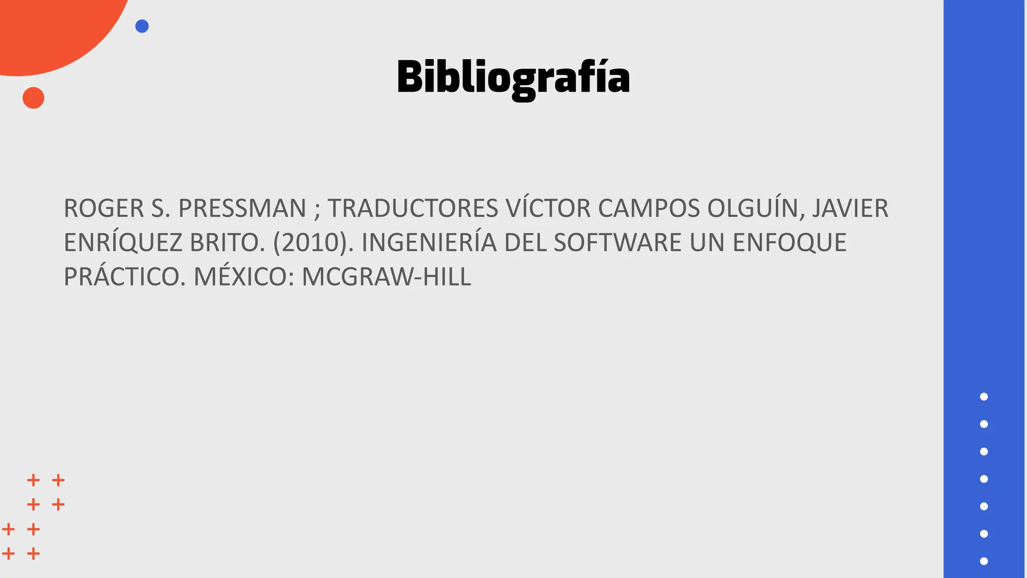 Bibliografía
ROGER S. PRESSMAN ; TRADUCTORES VÍCTOR CAMPOS OLGUÍN, JAVIER
ENRÍQUEZ BRITO. (2010). INGENIERÍA DEL SOFTWARE UN ENFOQUE
PRÁCTICO. MÉXICO: MCGRAW-HILL
 