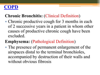 Chronic Bronchitis: (Clinical Definition)
 Chronic productive cough for 3 months in each
of 2 successive years in a patient in whom other
causes of productive chronic cough have been
excluded.
Emphysema: (Pathological Definition)
 The presence of permanent enlargement of the
airspaces distal to the terminal bronchioles,
accompanied by destruction of their walls and
without obvious fibrosis
COPD
 