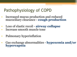 Pathophysiology of COPD
• Increased mucus production and reduced
mucociliary clearance - cough production
• Loss of elastic recoil - airway collapse
• Increase smooth muscle tone
• Pulmonary hyperinflation
• Gas exchange abnormalities - hypoxemia and/or
hypercapnia
 