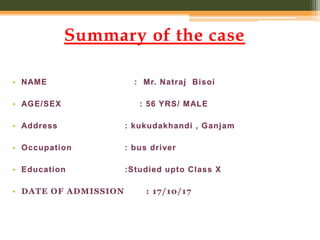 Summary of the case
• NAME : Mr. Natraj Bisoi
• AGE/SEX : 56 YRS/ MALE
• Address : kukudakhandi , Ganjam
• Occupation : bus driver
• Education :Studied upto Class X
• DATE OF ADMISSION : 17/10/17
 