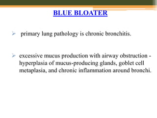  primary lung pathology is chronic bronchitis.
 excessive mucus production with airway obstruction -
hyperplasia of mucus-producing glands, goblet cell
metaplasia, and chronic inflammation around bronchi.
BLUE BLOATER
 