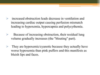  increased obstruction leads decrease in ventilation and
increasing cardiac output causing perfusion mismatch
leading to hypoxemia, hypercapnia and polycythemia.
 Because of increasing obstruction, their residual lung
volume gradually increases (the "bloating" part).
 They are hypoxemic/cyanotic because they actually have
worse hypoxemia than pink puffers and this manifests as
bluish lips and faces.
 