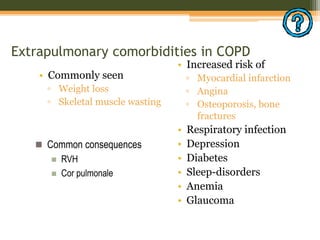 Extrapulmonary comorbidities in COPD
• Commonly seen
▫ Weight loss
▫ Skeletal muscle wasting
• Increased risk of
▫ Myocardial infarction
▫ Angina
▫ Osteoporosis, bone
fractures
• Respiratory infection
• Depression
• Diabetes
• Sleep-disorders
• Anemia
• Glaucoma
 Common consequences
 RVH
 Cor pulmonale
 