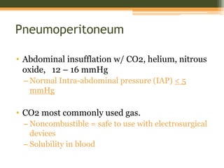 Pneumoperitoneum
• Abdominal insufflation w/ CO2, helium, nitrous
oxide, 12 – 16 mmHg
– Normal Intra-abdominal pressure (IAP) < 5
mmHg
• CO2 most commonly used gas.
– Noncombustible = safe to use with electrosurgical
devices
– Solubility in blood
 