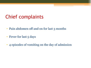 Chief complaints
• Pain abdomen off and on for last 3 months
• Fever for last 5 days
• 4 episodes of vomiting on the day of admission
 