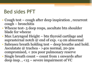 Bed sides PFT
• Cough test – cough after deep inspiration , recurrent
cough – bronchitis
• Wheeze test- 5 deep resps, ascultate btn shoulder
blade for wheeze
• Max Laryngeal Height – btn thyroid cartilage and
suprasternal notch @ end of exp. <4 cm abnormal
• Sabrasez breath holding test – deep breathe and hold.
Asculatate @ trachea - >40s normal, 20-30s
compromised, < 20s poor pulmonary reserve
• Single breath count – count from 1 onwards after
deep insp. , <15 – severe impairment of VC
 