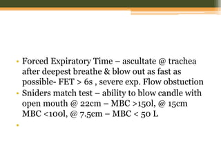 • Forced Expiratory Time – ascultate @ trachea
after deepest breathe & blow out as fast as
possible- FET > 6s , severe exp. Flow obstuction
• Sniders match test – ability to blow candle with
open mouth @ 22cm – MBC >150l, @ 15cm
MBC <100l, @ 7.5cm – MBC < 50 L
•
 