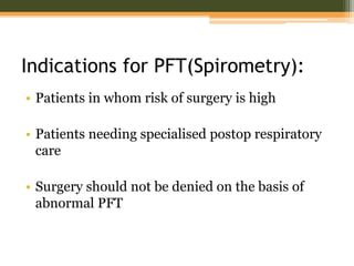 Indications for PFT(Spirometry):
• Patients in whom risk of surgery is high
• Patients needing specialised postop respiratory
care
• Surgery should not be denied on the basis of
abnormal PFT
 