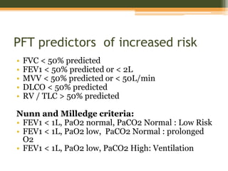 PFT predictors of increased risk
• FVC < 50% predicted
• FEV1 < 50% predicted or < 2L
• MVV < 50% predicted or < 50L/min
• DLCO < 50% predicted
• RV / TLC > 50% predicted
Nunn and Milledge criteria:
• FEV1 < 1L, PaO2 normal, PaCO2 Normal : Low Risk
• FEV1 < 1L, PaO2 low, PaCO2 Normal : prolonged
O2
• FEV1 < 1L, PaO2 low, PaCO2 High: Ventilation
 
