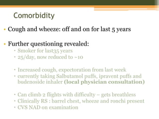 Comorbidity
• Cough and wheeze: off and on for last 5 years
• Further questioning revealed:
 Smoker for last35 years
 25/day, now reduced to ~10
 Increased cough, expectoration from last week
 currently taking Salbutamol puffs, ipravent puffs and
budenoside inhaler (local physician consultation)
 Can climb 2 flights with difficulty – gets breathless
 Clinically RS : barrel chest, wheeze and ronchi present
 CVS NAD on examination
 