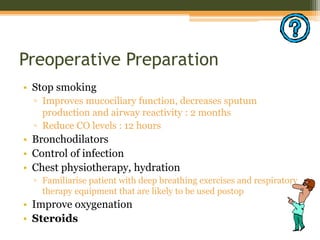 Preoperative Preparation
• Stop smoking
▫ Improves mucociliary function, decreases sputum
production and airway reactivity : 2 months
▫ Reduce CO levels : 12 hours
• Bronchodilators
• Control of infection
• Chest physiotherapy, hydration
▫ Familiarise patient with deep breathing exercises and respiratory
therapy equipment that are likely to be used postop
• Improve oxygenation
• Steroids
 