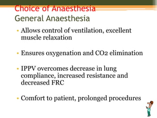 Choice of Anaesthesia
General Anaesthesia
• Allows control of ventilation, excellent
muscle relaxation
• Ensures oxygenation and CO2 elimination
• IPPV overcomes decrease in lung
compliance, increased resistance and
decreased FRC
• Comfort to patient, prolonged procedures
 