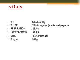 • B.P : 128/76mmHg
• PULSE : 78/min, regular, (arterial wall palpable)
• RESPIRATION : 22b/m
• TEMPREATURE : 36.6 c
• SpO2 : 93% (room air)
• Body wt :50 kg
 