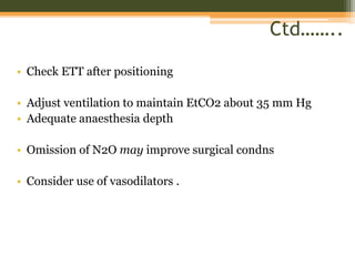 Ctd……..
• Check ETT after positioning
• Adjust ventilation to maintain EtCO2 about 35 mm Hg
• Adequate anaesthesia depth
• Omission of N2O may improve surgical condns
• Consider use of vasodilators .
 