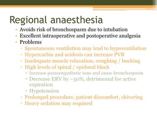 Regional anaesthesia
• Avoids risk of bronchospasm due to intubation
• Excellent intraoperative and postoperative analgesia
• Problems
▫ Spontaneous ventilation may lead to hypoventilation
▫ Hypercarbia and acidosis can increase PVR
▫ Inadequate muscle relaxation, coughing / bucking
▫ High levels of spinal / epidural block
 Increase parasympathetic tone and cause bronchospasm
 Decrease ERV by ~50%, detrimental for active
expiration
 Hypotension
▫ Prolonged procedure, patient discomfort, shivering
▫ Heavy sedation may required
 