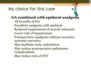My choice for this case
• GA combined with epidural analgesia
▫ All benefits of GA
▫ Excellent analgesia with epidural
▫ Reduced requirement of muscle relaxants
▫ Lower risk of hypotension
▫ Postoperative analgesia without excessive
systemic narcotics
▫ May facilitate early ambulation
▫ May reduce postoperative pulmonary
complications
▫ May reduce risk of DVT
 