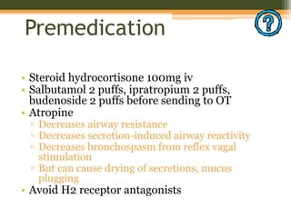 Premedication
• Steroid hydrocortisone 100mg iv
• Salbutamol 2 puffs, ipratropium 2 puffs,
budenoside 2 puffs before sending to OT
• Atropine
▫ Decreases airway resistance
▫ Decreases secretion-induced airway reactivity
▫ Decreases bronchospasm from reflex vagal
stimulation
▫ But can cause drying of secretions, mucus
plugging
• Avoid H2 receptor antagonists
 