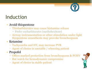 Induction
• Avoid thiopentone
▫ Thiobarbiturates may cause histamine release
 Prefer oxybarbiturates (methohexitone)
▫ Airway instrumentation or other stimulation under light
thiopentone anaesthesia may provoke bronchospasm
• Ketamine
▫ Tachycardia and HT, may increase PVR
▫ Agent of choice in unstable / wheezing patient
• Propofol
▫ Offers marked protection from bronchospasm & PONV
▫ But watch for hemodynamic compromise
▫ Agent of choice in stable patient
 
