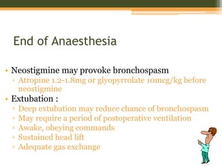 End of Anaesthesia
• Neostigmine may provoke bronchospasm
▫ Atropine 1.2-1.8mg or glyopyrrolate 10mcg/kg before
neostigmine
• Extubation :
▫ Deep extubation may reduce chance of bronchospasm
▫ May require a period of postoperative ventilation
▫ Awake, obeying commands
▫ Sustained head lift
▫ Adequate gas exchange
 