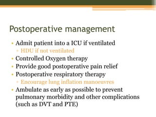 Postoperative management
• Admit patient into a ICU if ventilated
▫ HDU if not ventilated
• Controlled Oxygen therapy
• Provide good postoperative pain relief
• Postoperative respiratory therapy
▫ Encourage lung inflation manoeuvres
• Ambulate as early as possible to prevent
pulmonary morbidity and other complications
(such as DVT and PTE)
 