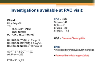 Investigations available at PAC visit:
Blood:
Hb – 14gm/dl
TC:
RBC- 5.8* 10^6/ul
WBC- 16,000/ul
DC – 42(N), 38(L), 11(M), 9(E)
BILIRUBIN (TOTAL) 1.7 mg/ dL
BILIRUBIN (DIRECT) 1.0 mg/ dL
BILIRUBIN INDIRECT 0.7 mg/ dl
SGPT- 97, SGOT – 102,
Alk Phos – 205
FBS – 98 mg/dl
USG – Calculus Cholecystitis
ECG – NAD
Sr, Na – 141
Sr K – 4.7
Sr urea – 38
Sr creat. – 1.2
CXR:
• increased bronchovascular markings
• flattened hemidiaphragms(bilat)
 