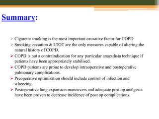 Summary:
 Cigarette smoking is the most important causative factor for COPD
 Smoking cessation & LTOT are the only measures capable of altering the
natural history of COPD.
 COPD is not a contraindication for any particular anaesthsia technique if
patients have been appropriately stabilised.
 COPD patients are prone to develop intraoperative and postoperative
pulmonary complications.
 Preoperative optimisation should include control of infection and
wheezing.
 Postoperative lung expansion maneuvers and adequate post op analgesia
have been proven to decrease incidence of post op complications.
 